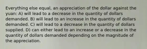 Everything else equal, an appreciation of the dollar against the yuan: A) will lead to a decrease in the quantity of dollars demanded. B) will lead to an increase in the quantity of dollars demanded. C) will lead to a decrease in the quantity of dollars supplied. D) can either lead to an increase or a decrease in the quantity of dollars demanded depending on the magnitude of the appreciation.