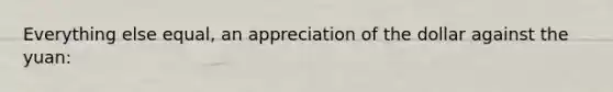 Everything else equal, an appreciation of the dollar against the yuan: