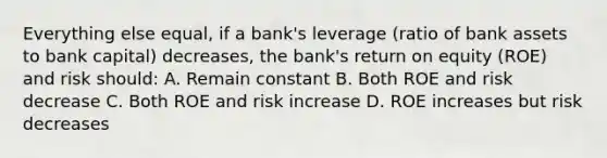 Everything else equal, if a bank's leverage (ratio of bank assets to bank capital) decreases, the bank's return on equity (ROE) and risk should: A. Remain constant B. Both ROE and risk decrease C. Both ROE and risk increase D. ROE increases but risk decreases