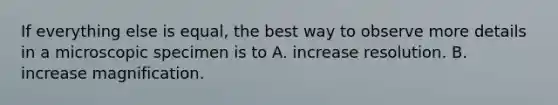 If everything else is equal, the best way to observe more details in a microscopic specimen is to A. increase resolution. B. increase magnification.