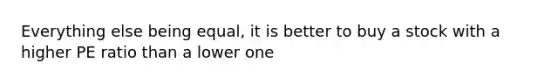 Everything else being equal, it is better to buy a stock with a higher PE ratio than a lower one