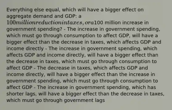 Everything else equal, which will have a bigger effect on aggregate demand and GDP: a 100 million reduction in taxes, or a100 million increase in government spending? - The increase in government spending, which must go through consumption to affect GDP, will have a bigger effect than the decrease in taxes, which affects GDP and income directly - The increase in government spending, which affects GDP and income directly, will have a bigger effect than the decrease in taxes, which must go through consumption to affect GDP - The decrease in taxes, which affects GDP and income directly, will have a bigger effect than the increase in government spending, which must go through consumption to affect GDP - The increase in government spending, which has shorter lags, will have a bigger effect than the decrease in taxes, which must go through government lags