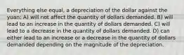 Everything else equal, a depreciation of the dollar against the yuan: A) will not affect the quantity of dollars demanded. B) will lead to an increase in the quantity of dollars demanded. C) will lead to a decrease in the quantity of dollars demanded. D) can either lead to an increase or a decrease in the quantity of dollars demanded depending on the magnitude of the depreciation.