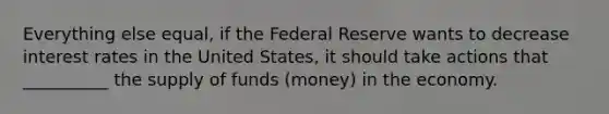 Everything else equal, if the Federal Reserve wants to decrease interest rates in the United States, it should take actions that __________ the supply of funds (money) in the economy.