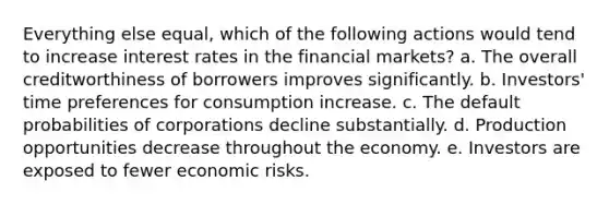 Everything else equal, which of the following actions would tend to increase interest rates in the financial markets? a. The overall creditworthiness of borrowers improves significantly. b. Investors' time preferences for consumption increase. c. The default probabilities of corporations decline substantially. d. Production opportunities decrease throughout the economy. e. Investors are exposed to fewer economic risks.