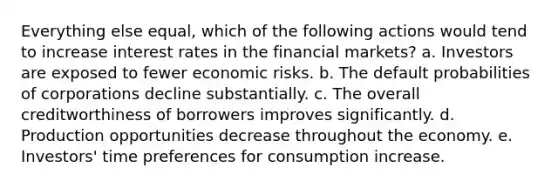 Everything else equal, which of the following actions would tend to increase interest rates in the financial markets? a. Investors are exposed to fewer economic risks. b. The default probabilities of corporations decline substantially. c. The overall creditworthiness of borrowers improves significantly. d. Production opportunities decrease throughout the economy. e. Investors' time preferences for consumption increase.