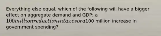 Everything else equal, which of the following will have a bigger effect on aggregate demand and GDP: a 100 million reduction in taxes or a100 million increase in government spending?