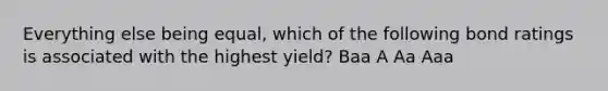 Everything else being equal, which of the following bond ratings is associated with the highest yield?​ ​Baa ​A ​Aa ​Aaa