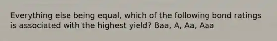 Everything else being equal, which of the following bond ratings is associated with the highest yield? Baa, A, Aa, Aaa