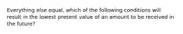 Everything else equal, which of the following conditions will result in the lowest present value of an amount to be received in the future?