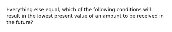 Everything else equal, which of the following conditions will result in the lowest present value of an amount to be received in the future?