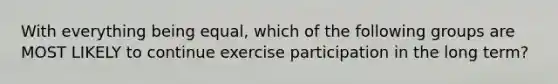 With everything being equal, which of the following groups are MOST LIKELY to continue exercise participation in the long term?