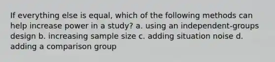 If everything else is equal, which of the following methods can help increase power in a study? a. using an independent-groups design b. increasing sample size c. adding situation noise d. adding a comparison group