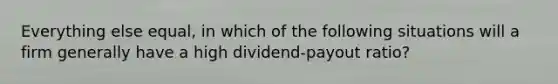 Everything else equal, in which of the following situations will a firm generally have a high dividend-payout ratio?