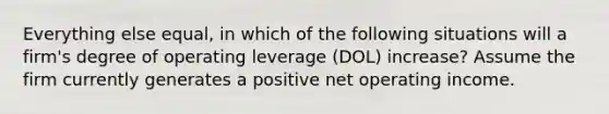 Everything else equal, in which of the following situations will a firm's degree of operating leverage (DOL) increase? Assume the firm currently generates a positive net operating income.