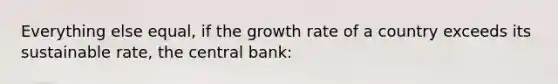 Everything else equal, if the growth rate of a country exceeds its sustainable rate, the central bank: