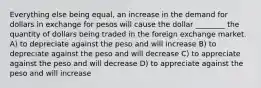 Everything else being equal, an increase in the demand for dollars in exchange for pesos will cause the dollar ________ the quantity of dollars being traded in the foreign exchange market. A) to depreciate against the peso and will increase B) to depreciate against the peso and will decrease C) to appreciate against the peso and will decrease D) to appreciate against the peso and will increase