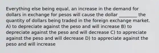 Everything else being equal, an increase in the demand for dollars in exchange for pesos will cause the dollar ________ the quantity of dollars being traded in the foreign exchange market. A) to depreciate against the peso and will increase B) to depreciate against the peso and will decrease C) to appreciate against the peso and will decrease D) to appreciate against the peso and will increase