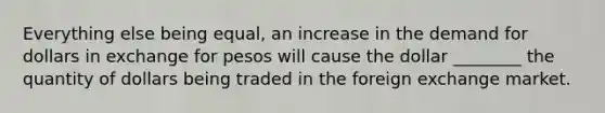 Everything else being equal, an increase in the demand for dollars in exchange for pesos will cause the dollar ________ the quantity of dollars being traded in the foreign exchange market.