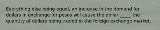 Everything else being equal, an increase in the demand for dollars in exchange for pesos will cause the dollar _____ the quantity of dollars being traded in the foreign exchange market.