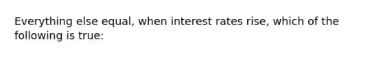 Everything else equal, when interest rates rise, which of the following is true: