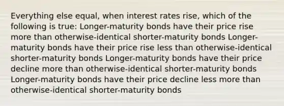 Everything else equal, when interest rates rise, which of the following is true: Longer-maturity bonds have their price rise more than otherwise-identical shorter-maturity bonds Longer-maturity bonds have their price rise less than otherwise-identical shorter-maturity bonds Longer-maturity bonds have their price decline more than otherwise-identical shorter-maturity bonds Longer-maturity bonds have their price decline less more than otherwise-identical shorter-maturity bonds