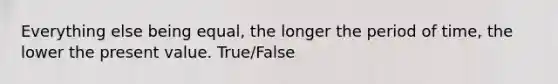 Everything else being equal, the longer the period of time, the lower the present value. True/False