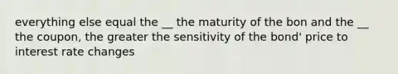 everything else equal the __ the maturity of the bon and the __ the coupon, the greater the sensitivity of the bond' price to interest rate changes