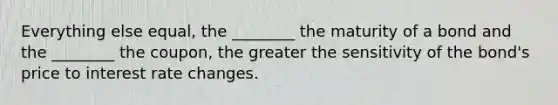 Everything else equal, the ________ the maturity of a bond and the ________ the coupon, the greater the sensitivity of the bond's price to interest rate changes.