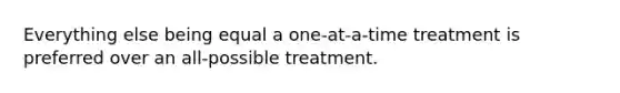 Everything else being equal a one-at-a-time treatment is preferred over an all-possible treatment.