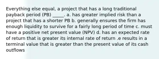 Everything else equal, a project that has a long traditional payback period (PB) _____. a. has greater implied risk than a project that has a shorter PB b. generally ensures the firm has enough liquidity to survive for a fairly long period of time c. must have a positive net present value (NPV) d. has an expected rate of return that is greater its internal rate of return .e results in a terminal value that is greater than the present value of its cash outflows