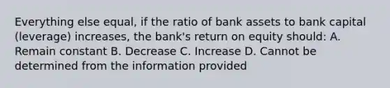 Everything else equal, if the ratio of bank assets to bank capital (leverage) increases, the bank's return on equity should: A. Remain constant B. Decrease C. Increase D. Cannot be determined from the information provided