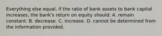 Everything else equal, if the ratio of bank assets to bank capital increases, the bank's return on equity should: A. remain constant. B. decrease. C. increase. D. cannot be determined from the information provided.