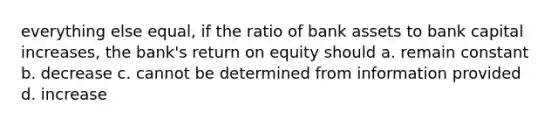 everything else equal, if the ratio of bank assets to bank capital increases, the bank's return on equity should a. remain constant b. decrease c. cannot be determined from information provided d. increase