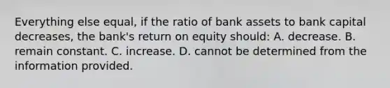 Everything else equal, if the ratio of bank assets to bank capital decreases, the bank's return on equity should: A. decrease. B. remain constant. C. increase. D. cannot be determined from the information provided.