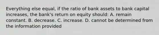 Everything else equal, if the ratio of bank assets to bank capital increases, the bank's return on equity should: A. remain constant. B. decrease. C. increase. D. cannot be determined from the information provided