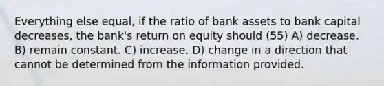 Everything else equal, if the ratio of bank assets to bank capital decreases, the bank's return on equity should (55) A) decrease. B) remain constant. C) increase. D) change in a direction that cannot be determined from the information provided.