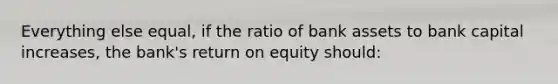 Everything else equal, if the ratio of bank assets to bank capital increases, the bank's return on equity should: