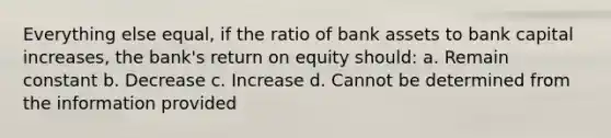 Everything else equal, if the ratio of bank assets to bank capital increases, the bank's return on equity should: a. Remain constant b. Decrease c. Increase d. Cannot be determined from the information provided