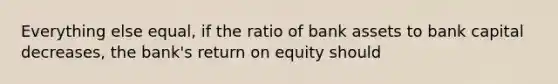 Everything else equal, if the ratio of bank assets to bank capital decreases, the bank's return on equity should