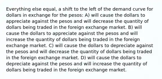 Everything else equal, a shift to the left of the demand curve for dollars in exchange for the pesos: A) will cause the dollars to appreciate against the pesos and will decrease the quantity of dollars being traded in the foreign exchange market. B) will cause the dollars to appreciate against the pesos and will increase the quantity of dollars being traded in the foreign exchange market. C) will cause the dollars to depreciate against the pesos and will decrease the quantity of dollars being traded in the foreign exchange market. D) will cause the dollars to depreciate against the pesos and will increase the quantity of dollars being traded in the foreign exchange market.