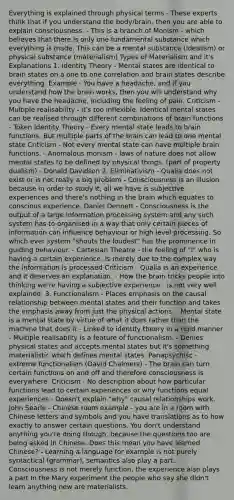 Everything is explained through physical terms - These experts think that if you understand the body/brain, then you are able to explain consciousness. - This is a branch of Monism - which believes that there is only one fundamental substance which everything is made. This can be a mental substance (idealism) or physical substance (materialism) Types of Materialism and it's Explanations 1. Identity Theory - Mental states are identical to brain states on a one to one correlation and brain states describe everything. Example - You have a headache, and if you understand how the brain works, then you will understand why you have the headache, including the feeling of pain. Criticism - Multiple realisability - it's too inflexible. Identical mental states can be realised through different combinations of brain functions - Token Identity Theory - Every mental state leads to brain functions. But multiple parts of the brain can lead to one mental state Criticism - Not every mental state can have multiple brain functions. - Anomalous monism - laws of nature does not allow mental states to be defined by physical things. (part of property dualism) - Donald Davidson 2. Eliminativism - Qualia does not exist or is not really a big problem - Consciousness is an illusion because in order to study it, all we have is subjective experiences and there's nothing in the brain which equates to conscious experience. Daniel Dennett - Consciousness is the output of a large information processing system and any such system has to organised in a way that only certain pieces of information can influence behaviour or high level processing. So which ever system "shouts the loudest" has the prominence in guiding behaviour. - Cartesian Theatre - the feeling of "I" who is having a certain experience, is merely due to the complex way the information is processed Criticism - Qualia is an experience and it deserves an explanation. - How the brain tricks people into thinking we're having a subjective experience - is not very well explained. 3. Functionalism - Places emphasis on the causal relationship between mental states and their function and takes the emphasis away from just the physical actions. - Mental state is a mental state by virtue of what it does rather than the machine that does it - Linked to identity theory in a rigid manner - Multiple realisablity is a feature of functionalism. - Denies physical states and accepts mental states but it's something materialistic which defines mental states. Panapsychisc - extreme functionalism (David Chalmers) - The brain can turn certain functions on and off and therefore consciousness is everywhere. Criticism - No description about how particular functions lead to certain experiences or why functions equal experiences - Doesn't explain "why" causal relationships work. John Searle - Chinese room example - you are in a room with Chinese letters and symbols and you have translations as to how exactly to answer certain questions. You don't understand anything you're doing though, because the questions too are being asked in Chinese. Does this mean you have learned Chinese? - Learning a language for example is not purely syntactical (grammar), semantics also play a part. Consciousness is not merely function, the experience also plays a part In the Mary experiment the people who say she didn't learn anything new are materialists.