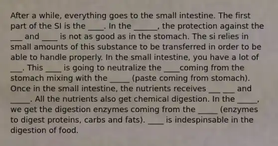 After a while, everything goes to the small intestine. The first part of the SI is the ____. In the ______, the protection against the ___ and ____ is not as good as in the stomach. The si relies in small amounts of this substance to be transferred in order to be able to handle properly. In the small intestine, you have a lot of ___. This ____ is going to neutralize the ____coming from the stomach mixing with the _____ (paste coming from stomach). Once in the small intestine, the nutrients receives ___ ___ and _____. All the nutrients also get chemical digestion. In the _____, we get the digestion enzymes coming from the _____ (enzymes to digest proteins, carbs and fats). ____ is indespinsable in the digestion of food.