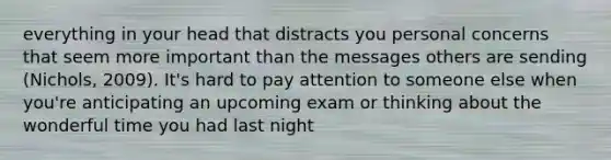 everything in your head that distracts you personal concerns that seem more important than the messages others are sending (Nichols, 2009). It's hard to pay attention to someone else when you're anticipating an upcoming exam or thinking about the wonderful time you had last night