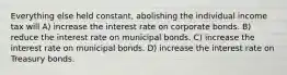 Everything else held constant, abolishing the individual income tax will A) increase the interest rate on corporate bonds. B) reduce the interest rate on municipal bonds. C) increase the interest rate on municipal bonds. D) increase the interest rate on Treasury bonds.