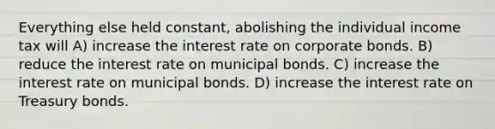 Everything else held constant, abolishing the individual income tax will A) increase the interest rate on corporate bonds. B) reduce the interest rate on municipal bonds. C) increase the interest rate on municipal bonds. D) increase the interest rate on Treasury bonds.