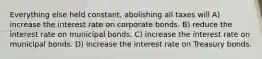 Everything else held constant, abolishing all taxes will A) increase the interest rate on corporate bonds. B) reduce the interest rate on municipal bonds. C) increase the interest rate on municipal bonds. D) increase the interest rate on Treasury bonds.