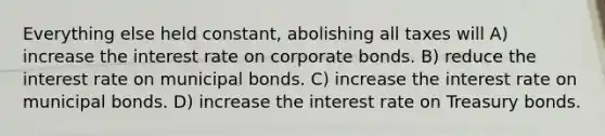 Everything else held constant, abolishing all taxes will A) increase the interest rate on corporate bonds. B) reduce the interest rate on municipal bonds. C) increase the interest rate on municipal bonds. D) increase the interest rate on Treasury bonds.