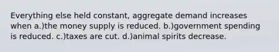 Everything else held constant, aggregate demand increases when a.)the money supply is reduced. b.)government spending is reduced. c.)taxes are cut. d.)animal spirits decrease.