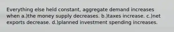 Everything else held constant, aggregate demand increases when a.)the money supply decreases. b.)taxes increase. c.)net exports decrease. d.)planned investment spending increases.